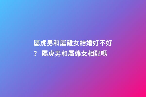 屬虎男和屬雞女結婚好不好？ 屬虎男和屬雞女相配嗎